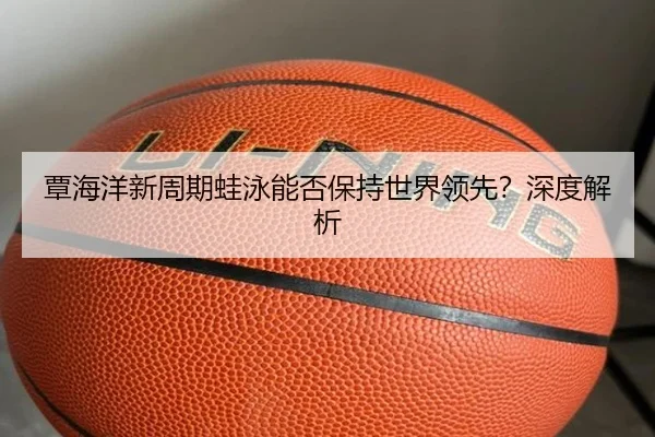 覃海洋新周期蛙泳能否保持世界领先？深度解析