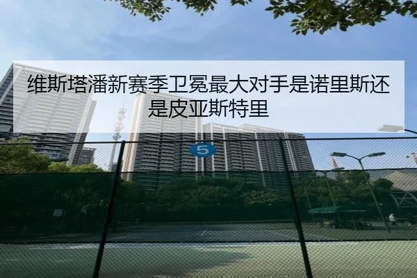 维斯塔潘新赛季卫冕最大对手是诺里斯还是皮亚斯特里