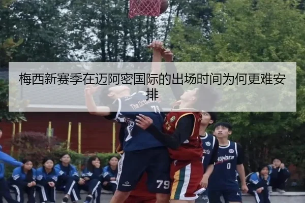 梅西新赛季在迈阿密国际的出场时间为何更难安排
