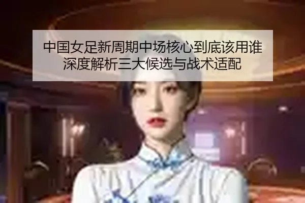 中国女足新周期中场核心到底该用谁 深度解析三大候选与战术适配