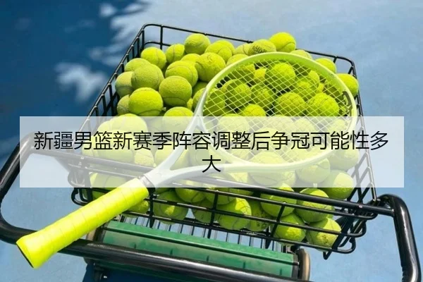 新疆男篮新赛季阵容调整后争冠可能性多大
