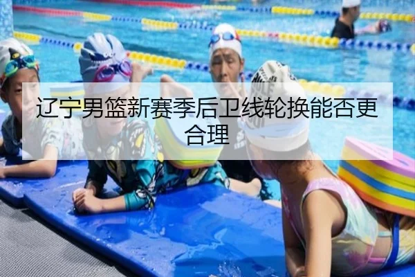辽宁男篮新赛季后卫线轮换能否更合理