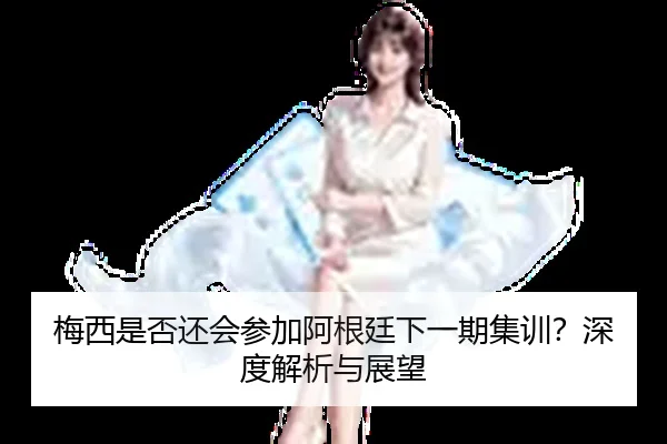 梅西是否还会参加阿根廷下一期集训？深度解析与展望