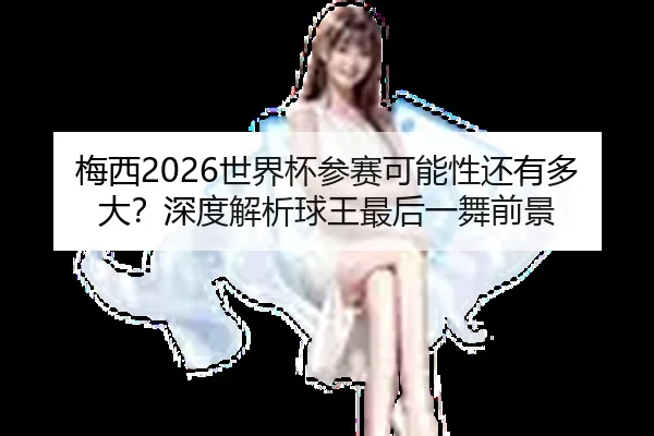 梅西2026世界杯参赛可能性还有多大？深度解析球王最后一舞前景