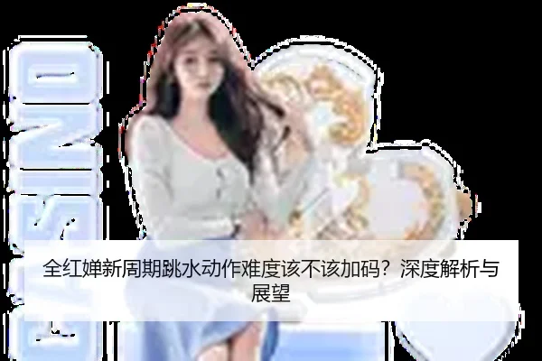 全红婵新周期跳水动作难度该不该加码？深度解析与展望