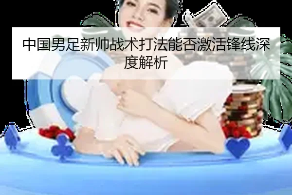 中国男足新帅战术打法能否激活锋线深度解析